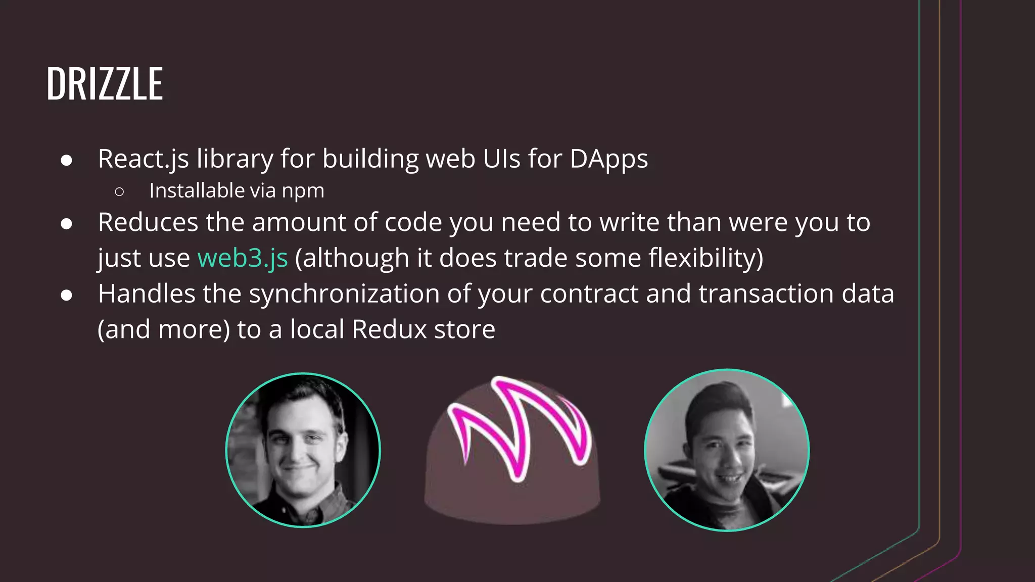 DRIZZLE
● React.js library for building web UIs for DApps
○ Installable via npm
● Reduces the amount of code you need to write than were you to
just use web3.js (although it does trade some flexibility)
● Handles the synchronization of your contract and transaction data
(and more) to a local Redux store
 