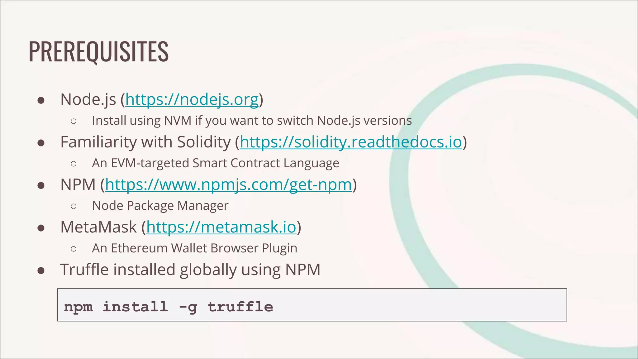 PREREQUISITES
● Node.js (https://nodejs.org)
○ Install using NVM if you want to switch Node.js versions
● Familiarity with Solidity (https://solidity.readthedocs.io)
○ An EVM-targeted Smart Contract Language
● NPM (https://www.npmjs.com/get-npm)
○ Node Package Manager
● MetaMask (https://metamask.io)
○ An Ethereum Wallet Browser Plugin
● Truffle installed globally using NPM
npm install -g truffle
 