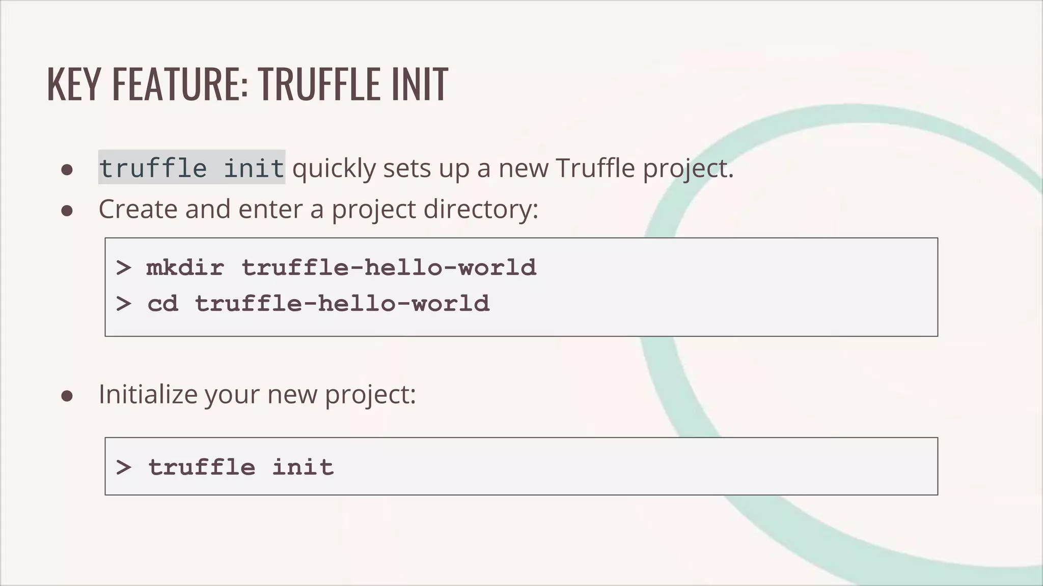 KEY FEATURE: TRUFFLE INIT
● truffle init quickly sets up a new Truffle project.
● Create and enter a project directory:
> mkdir truffle-hello-world
> cd truffle-hello-world
● Initialize your new project:
> truffle init
 