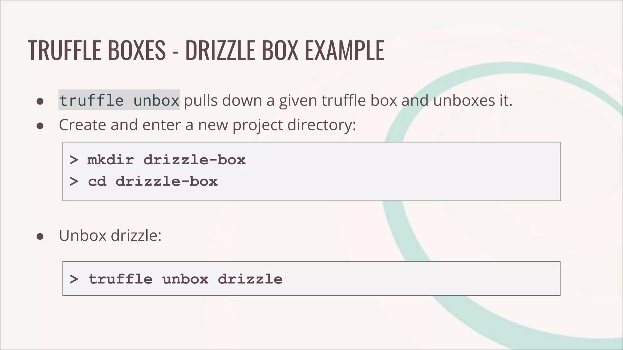 TRUFFLE BOXES - DRIZZLE BOX EXAMPLE
● truffle unbox pulls down a given truffle box and unboxes it.
● Create and enter a new project directory:
> mkdir drizzle-box
> cd drizzle-box
● Unbox drizzle:
> truffle unbox drizzle
 