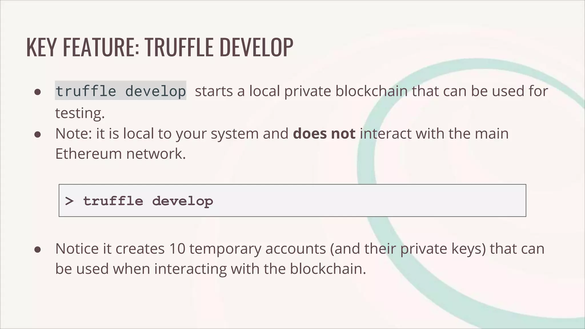KEY FEATURE: TRUFFLE DEVELOP
● truffle develop starts a local private blockchain that can be used for
testing.
● Note: it is local to your system and does not interact with the main
Ethereum network.
> truffle develop
● Notice it creates 10 temporary accounts (and their private keys) that can
be used when interacting with the blockchain.
 
