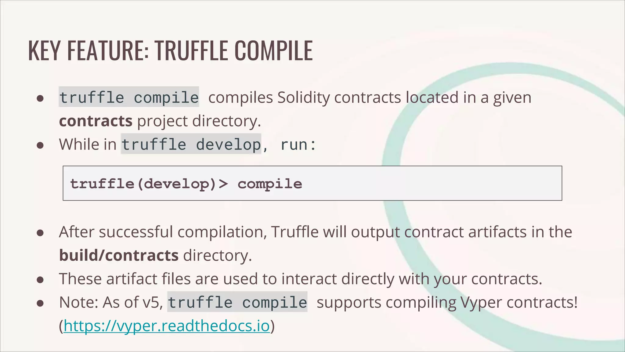 KEY FEATURE: TRUFFLE COMPILE
● truffle compile compiles Solidity contracts located in a given
contracts project directory.
● While in truffle develop, run:
truffle(develop)> compile
● After successful compilation, Truffle will output contract artifacts in the
build/contracts directory.
● These artifact files are used to interact directly with your contracts.
● Note: As of v5, truffle compile supports compiling Vyper contracts!
(https://vyper.readthedocs.io)
 