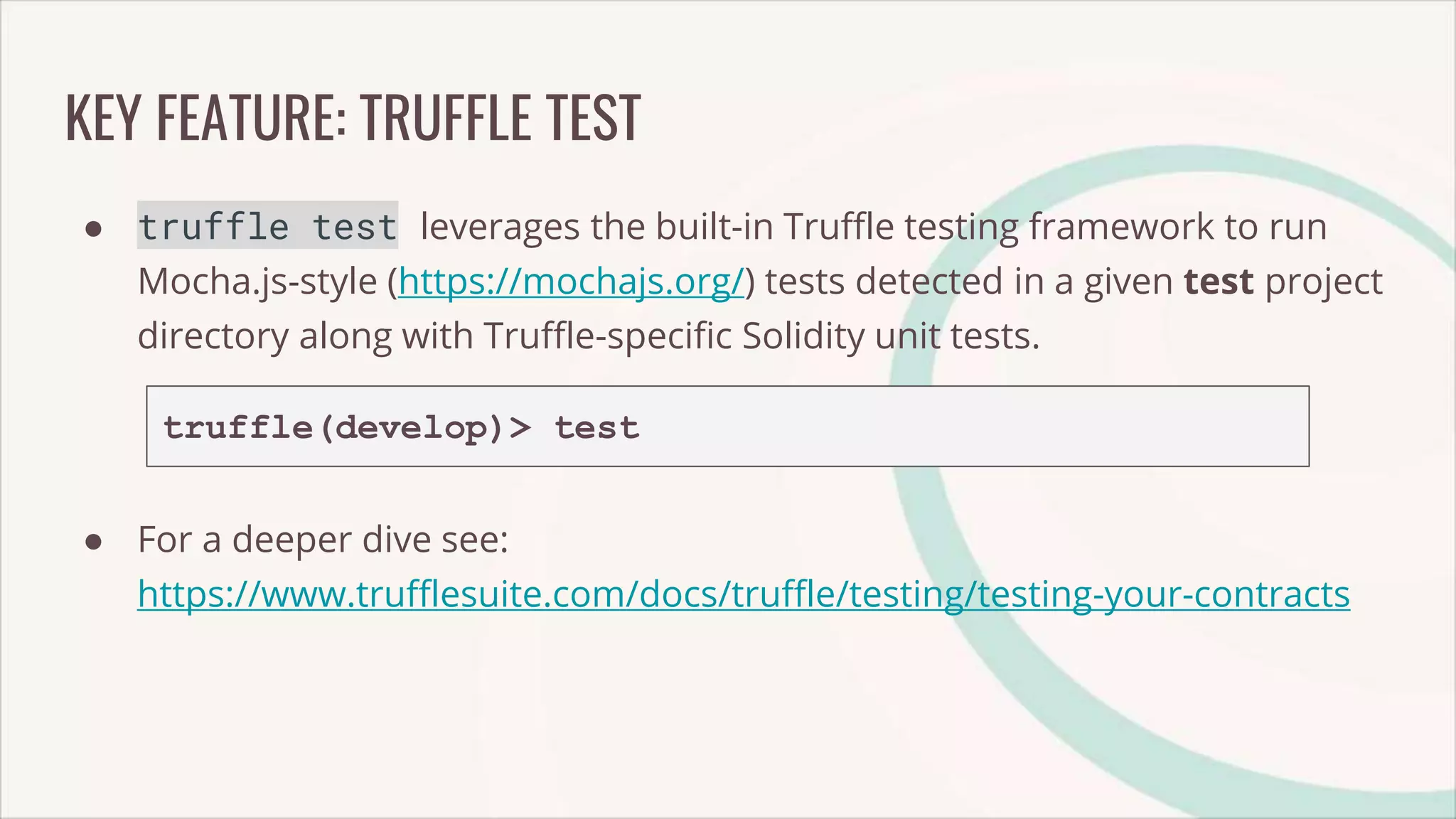 KEY FEATURE: TRUFFLE TEST
● truffle test leverages the built-in Truffle testing framework to run
Mocha.js-style (https://mochajs.org/) tests detected in a given test project
directory along with Truffle-specific Solidity unit tests.
truffle(develop)> test
● For a deeper dive see:
https://www.trufflesuite.com/docs/truffle/testing/testing-your-contracts
 