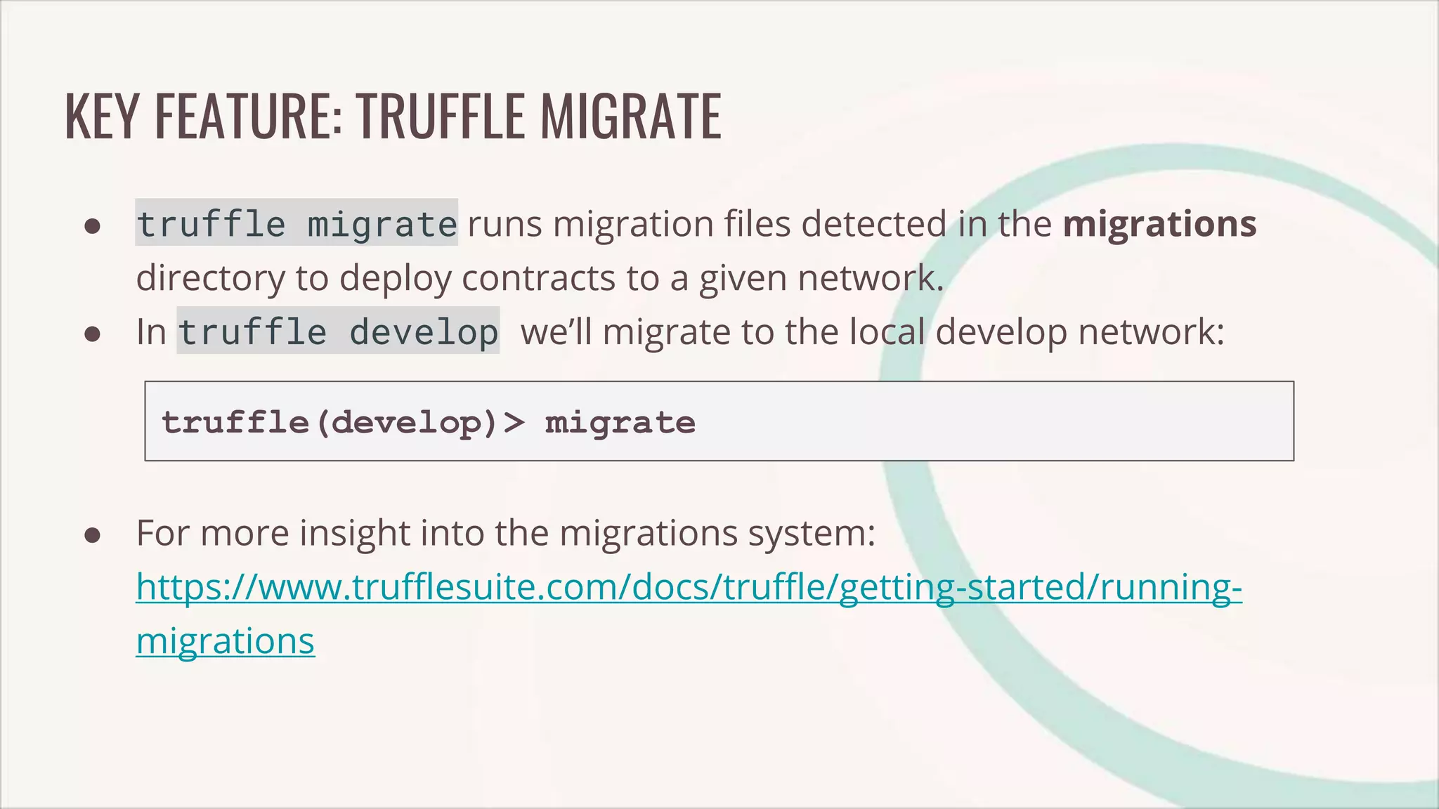 KEY FEATURE: TRUFFLE MIGRATE
● truffle migrate runs migration files detected in the migrations
directory to deploy contracts to a given network.
● In truffle develop we’ll migrate to the local develop network:
truffle(develop)> migrate
● For more insight into the migrations system:
https://www.trufflesuite.com/docs/truffle/getting-started/running-
migrations
 