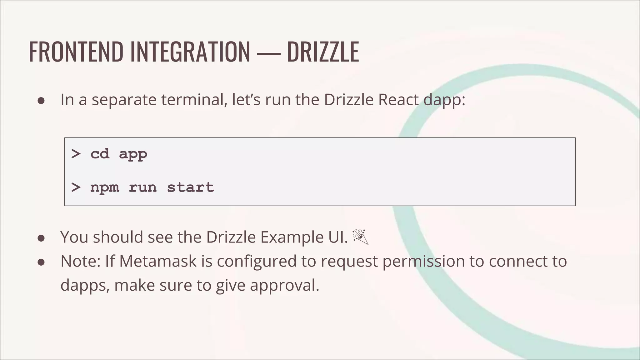 FRONTEND INTEGRATION — DRIZZLE
● In a separate terminal, let’s run the Drizzle React dapp:
> cd app
> npm run start
● You should see the Drizzle Example UI. 🎉
● Note: If Metamask is configured to request permission to connect to
dapps, make sure to give approval.
 