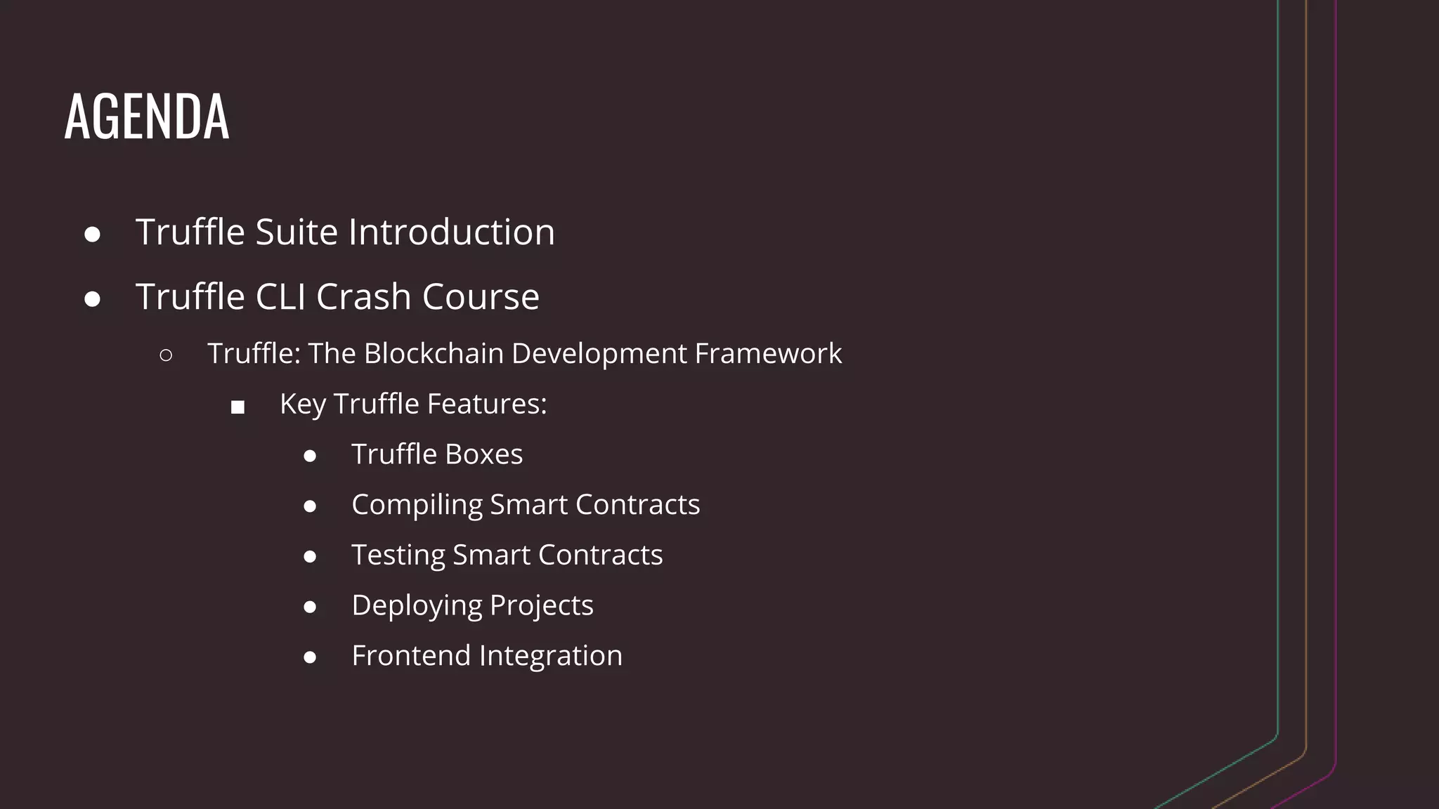 AGENDA
● Truffle Suite Introduction
● Truffle CLI Crash Course
○ Truffle: The Blockchain Development Framework
■ Key Truffle Features:
● Truffle Boxes
● Compiling Smart Contracts
● Testing Smart Contracts
● Deploying Projects
● Frontend Integration
 