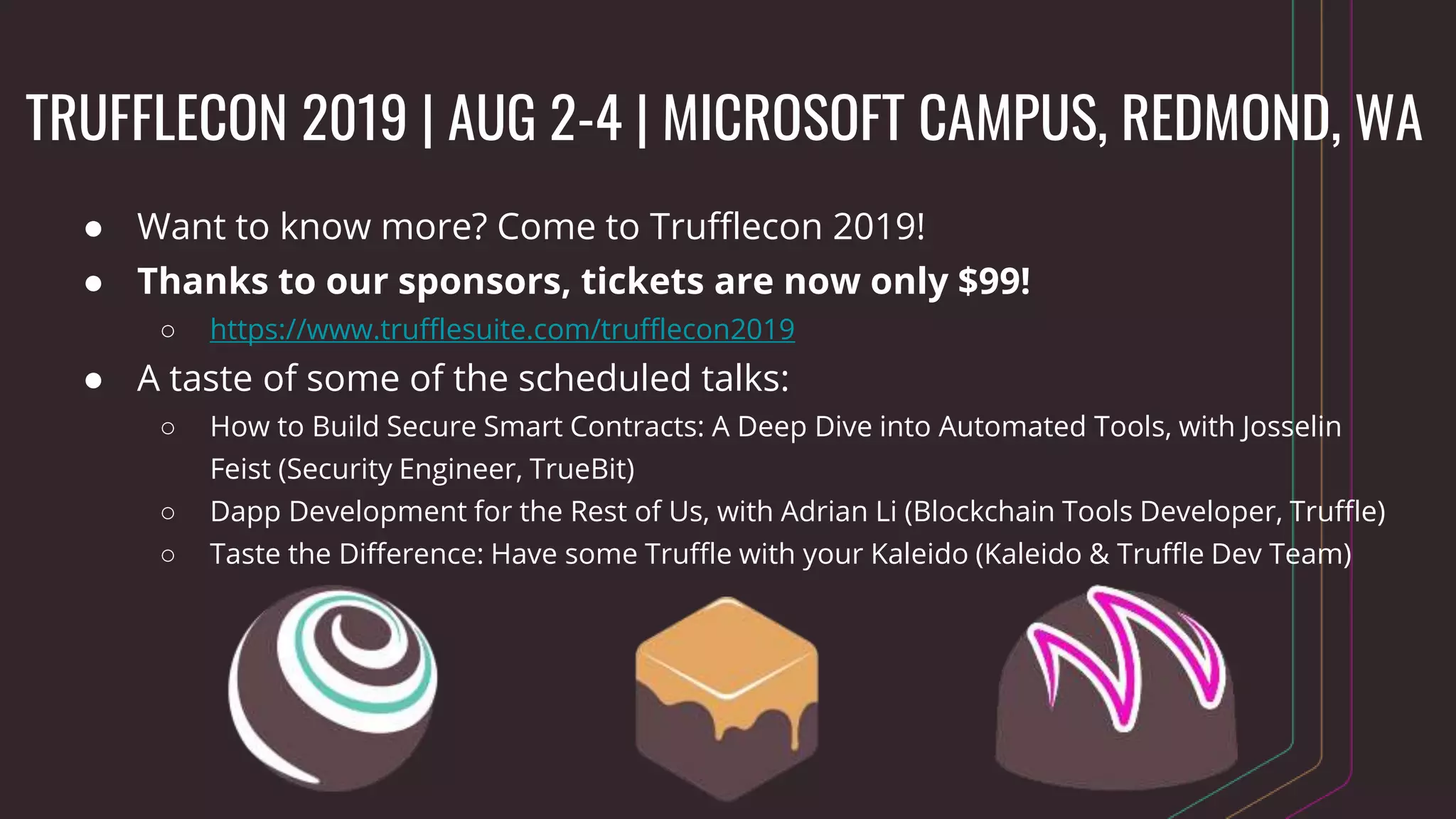 TRUFFLECON 2019 | AUG 2-4 | MICROSOFT CAMPUS, REDMOND, WA
● Want to know more? Come to Trufflecon 2019!
● Thanks to our sponsors, tickets are now only $99!
○ https://www.trufflesuite.com/trufflecon2019
● A taste of some of the scheduled talks:
○ How to Build Secure Smart Contracts: A Deep Dive into Automated Tools, with Josselin
Feist (Security Engineer, TrueBit)
○ Dapp Development for the Rest of Us, with Adrian Li (Blockchain Tools Developer, Truffle)
○ Taste the Difference: Have some Truffle with your Kaleido (Kaleido & Truffle Dev Team)
 
