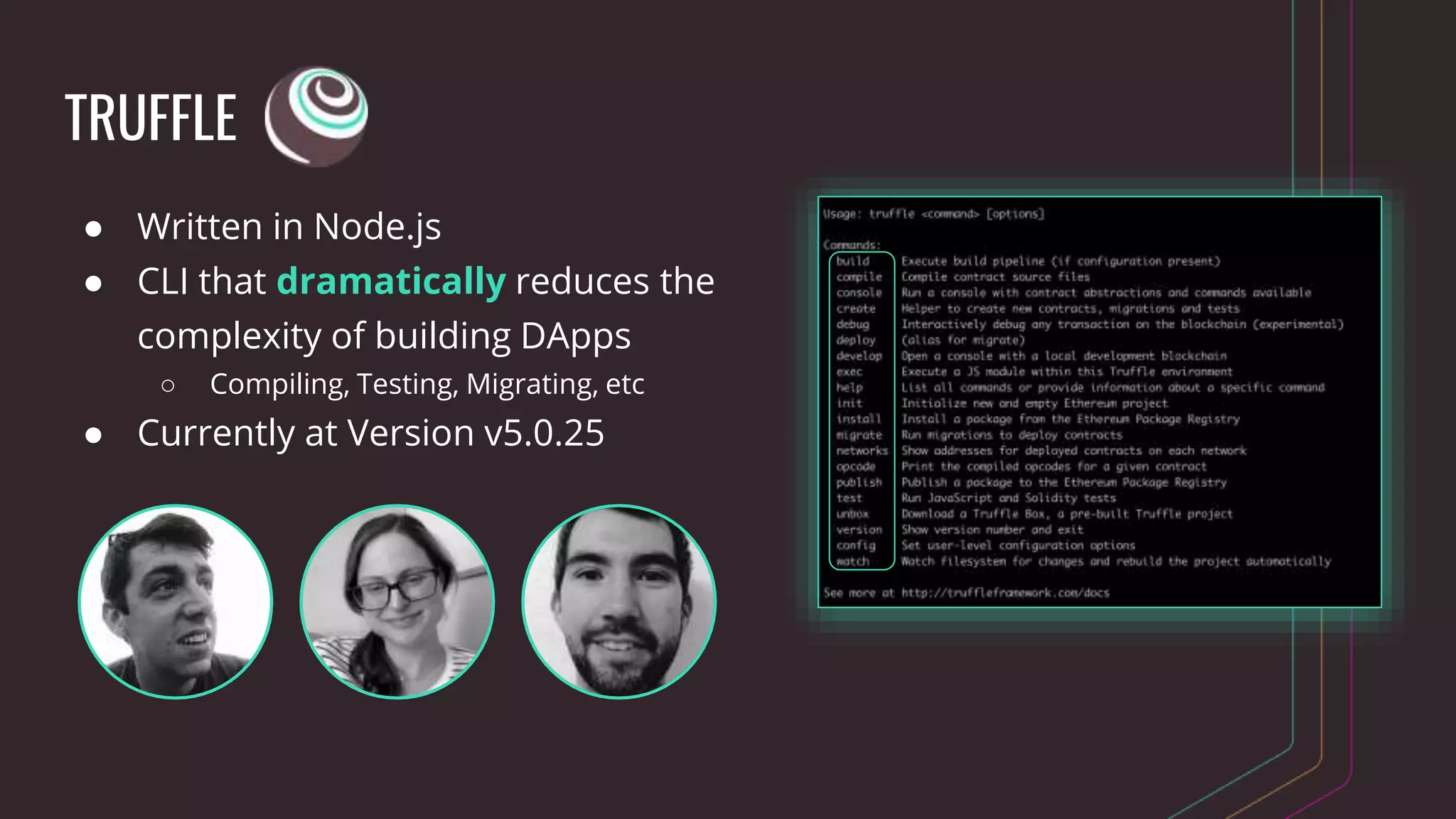 TRUFFLE
● Written in Node.js
● CLI that dramatically reduces the
complexity of building DApps
○ Compiling, Testing, Migrating, etc
● Currently at Version v5.0.25
 