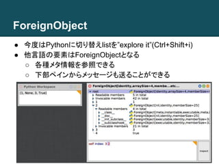 ForeignObject
● 今度はPythonに切り替えlistを”explore it”(Ctrl+Shift+i)
● 他言語の要素はForeignObjectとなる
○ 各種メタ情報を参照できる
○ 下部ペインからメッセージも送ることができる
 