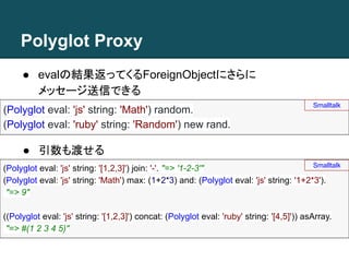 Polyglot Proxy
● evalの結果返ってくるForeignObjectにさらに
メッセージ送信できる
● 引数も渡せる
(Polyglot eval: 'js' string: 'Math') random.
(Polyglot eval: 'ruby' string: 'Random') new rand.
Smalltalk
(Polyglot eval: 'js' string: '[1,2,3]') join: '-'. "=> '1-2-3'"
(Polyglot eval: 'js' string: 'Math') max: (1+2*3) and: (Polyglot eval: 'js' string: '1+2*3').
"=> 9"
((Polyglot eval: 'js' string: '[1,2,3]') concat: (Polyglot eval: 'ruby' string: '[4,5]')) asArray.
"=> #(1 2 3 4 5)"
Smalltalk
 