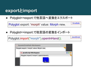 exportとimport
● Polyglot>>import:で他言語の変数をインポート
● Polyglot>>export:で他言語へ変数をエクスポート
Polyglot export: 'morph' value: Morph new.
Smalltalk
Polyglot.import("morph").openInHand();
JavaScript
 