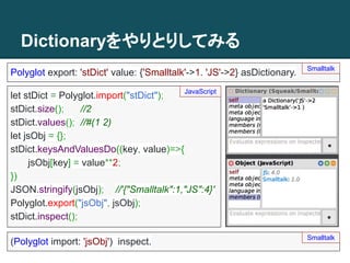 Dictionaryをやりとりしてみる
Polyglot export: 'stDict' value: {'Smalltalk'->1. 'JS'->2} asDictionary. Smalltalk
(Polyglot import: 'jsObj') inspect.
let stDict = Polyglot.import("stDict");
stDict.size(); //2
stDict.values(); //#(1 2)
let jsObj = {};
stDict.keysAndValuesDo((key, value)=>{
jsObj[key] = value**2;
})
JSON.stringify(jsObj); //'{"Smalltalk":1,"JS":4}'
Polyglot.export("jsObj", jsObj);
stDict.inspect();
JavaScript
Smalltalk
 