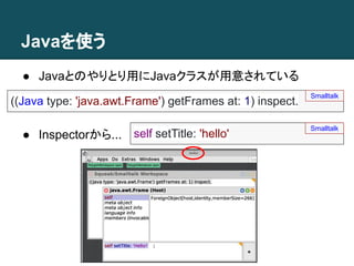 Javaを使う
((Java type: 'java.awt.Frame') getFrames at: 1) inspect.
Smalltalk
● Javaとのやりとり用にJavaクラスが用意されている
self setTitle: 'hello'
Smalltalk
● Inspectorから...
 
