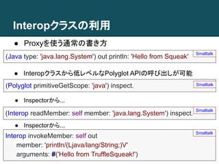 Interopクラスの利用
● Proxyを使う通常の書き方
(Java type: 'java.lang.System') out println: 'Hello from Squeak'
Smalltalk
● Interopクラスから低レベルなPolyglot APIの呼び出しが可能
(Polyglot primitiveGetScope: 'java') inspect. Smalltalk
(Interop readMember: self member: 'java.lang.System') inspect.
Smalltalk
Interop invokeMember: self out
member: 'println/(Ljava/lang/String;)V'
arguments: #('Hello from TruffleSqueak!')
Smalltalk
● Inspectorから...
● Inspectorから...
 