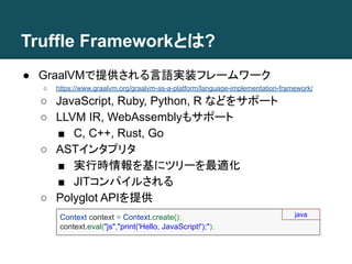 Truffle Frameworkとは?
● GraalVMで提供される言語実装フレームワーク
○ https://www.graalvm.org/graalvm-as-a-platform/language-implementation-framework/
○ JavaScript, Ruby, Python, R などをサポート
○ LLVM IR, WebAssemblyもサポート
■ C, C++, Rust, Go
○ ASTインタプリタ
■ 実行時情報を基にツリーを最適化
■ JITコンパイルされる
○ Polyglot APIを提供
Context context = Context.create();
context.eval("js","print('Hello, JavaScript!');");
java
 