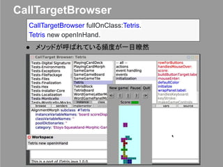 CallTargetBrowser
● メソッドが呼ばれている頻度が一目瞭然
CallTargetBrowser fullOnClass:Tetris.
Tetris new openInHand.
 