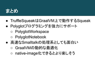 まとめ
● TruffleSqueakはGraalVM上で動作するSqueak
● Polyglotプログラミングを強力にサポート
○ PolyglotWorkspace
○ PolyglotNotebook
● 高速なSmalltalkの処理系としても面白い
○ GraalVMの動的な最適化
○ native-image化できるとより楽しそう
 