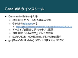 GraalVMのインストール
● Community Editionを入手
○ 現在Java 11ベースのものが安定版
○ GitHubのreleasesから
■ https://github.com/graalvm/graalvm-ce-builds/releases/tag/vm-21.1.0
○ アーカイブを適当なディレクトリに展開
○ 環境変数 GRAALVM_HOME を設定
○ $GRAALVM_HOME/bin以下にPATHを通す
● gu (GraalVM Updater) コマンドが使えるようになる
 
