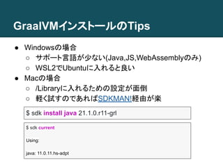 GraalVMインストールのTips
● Windowsの場合
○ サポート言語が少ない(Java,JS,WebAssemblyのみ)
○ WSL2でUbuntuに入れると良い
● Macの場合
○ /Libraryに入れるための設定が面倒
○ 軽く試すのであればSDKMAN!経由が楽
$ sdk install java 21.1.0.r11-grl
$ sdk current
Using:
java: 11.0.11.hs-adpt
 