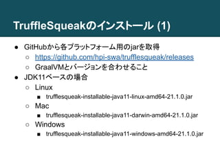 TruffleSqueakのインストール (1)
● GitHubから各プラットフォーム用のjarを取得
○ https://github.com/hpi-swa/trufflesqueak/releases
○ GraalVMとバージョンを合わせること
● JDK11ベースの場合
○ Linux
■ trufflesqueak-installable-java11-linux-amd64-21.1.0.jar
○ Mac
■ trufflesqueak-installable-java11-darwin-amd64-21.1.0.jar
○ Windows
■ trufflesqueak-installable-java11-windows-amd64-21.1.0.jar
 