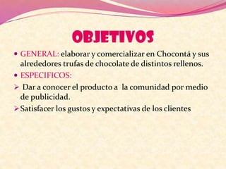 OBJETIVOS
 GENERAL: elaborar y comercializar en Chocontá y sus
alrededores trufas de chocolate de distintos rellenos.
 ESPECIFICOS:
 Dar a conocer el producto a la comunidad por medio
de publicidad.
Satisfacer los gustos y expectativas de los clientes
 