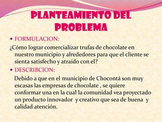 PLANTEAMIENTO DEL
PROBLEMA
 FORMULACION:
¿Cómo lograr comercializar trufas de chocolate en
nuestro municipio y alrededores para que el cliente se
sienta satisfecho y atraído con el?
 DESCRIBCION:
Debido a que en el municipio de Chocontá son muy
escasas las empresas de chocolate , se quiere
conformar una en la cual la comunidad vea proyectado
un producto innovador y creativo que sea de buena y
calidad atención.
 