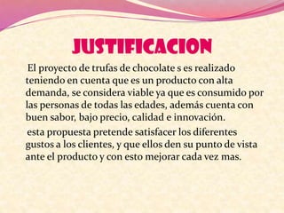 JUSTIFICACION
El proyecto de trufas de chocolate s es realizado
teniendo en cuenta que es un producto con alta
demanda, se considera viable ya que es consumido por
las personas de todas las edades, además cuenta con
buen sabor, bajo precio, calidad e innovación.
esta propuesta pretende satisfacer los diferentes
gustos a los clientes, y que ellos den su punto de vista
ante el producto y con esto mejorar cada vez mas.
 