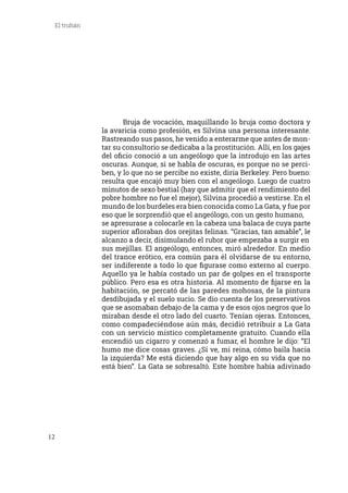 12
El truhán
	 Bruja de vocación, maquillando lo bruja como doctora y
la avaricia como profesión, es Silvina una persona interesante.
Rastreando sus pasos, he venido a enterarme que antes de mon-
tar su consultorio se dedicaba a la prostitución. Allí, en los gajes
del oficio conoció a un angeólogo que la introdujo en las artes
oscuras. Aunque, si se habla de oscuras, es porque no se perci-
ben, y lo que no se percibe no existe, diría Berkeley. Pero bueno:
resulta que encajó muy bien con el angeólogo. Luego de cuatro
minutos de sexo bestial (hay que admitir que el rendimiento del
pobre hombre no fue el mejor), Silvina procedió a vestirse. En el
mundo de los burdeles era bien conocida como La Gata, y fue por
eso que le sorprendió que el angeólogo, con un gesto humano,
se apresurase a colocarle en la cabeza una balaca de cuya parte
superior afloraban dos orejitas felinas. “Gracias, tan amable”, le
alcanzo a decir, disimulando el rubor que empezaba a surgir en
sus mejillas. El angeólogo, entonces, miró alrededor. En medio
del trance erótico, era común para él olvidarse de su entorno,
ser indiferente a todo lo que figurase como externo al cuerpo.
Aquello ya le había costado un par de golpes en el transporte
público. Pero esa es otra historia. Al momento de fijarse en la
habitación, se percató de las paredes mohosas, de la pintura
desdibujada y el suelo sucio. Se dio cuenta de los preservativos
que se asomaban debajo de la cama y de esos ojos negros que lo
miraban desde el otro lado del cuarto. Tenían ojeras. Entonces,
como compadeciéndose aún más, decidió retribuir a La Gata
con un servicio místico completamente gratuito. Cuando ella
encendió un cigarro y comenzó a fumar, el hombre le dijo: “El
humo me dice cosas graves. ¿Sí ve, mi reina, cómo baila hacia
la izquierda? Me está diciendo que hay algo en su vida que no
está bien”. La Gata se sobresaltó. Este hombre había adivinado
 