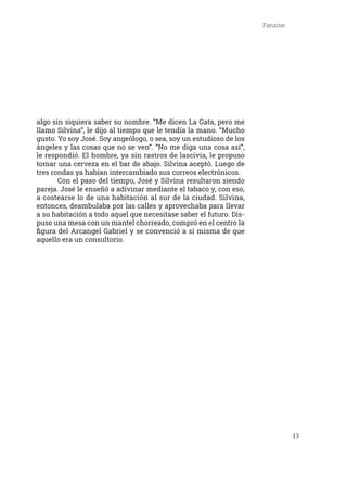 13
Fanzine
algo sin siquiera saber su nombre. “Me dicen La Gata, pero me
llamo Silvina”, le dijo al tiempo que le tendía la mano. “Mucho
gusto. Yo soy José. Soy angeólogo, o sea, soy un estudioso de los
ángeles y las cosas que no se ven”. “No me diga una cosa así”,
le respondió. El hombre, ya sin rastros de lascivia, le propuso
tomar una cerveza en el bar de abajo. Silvina aceptó. Luego de
tres rondas ya habían intercambiado sus correos electrónicos.
	 Con el paso del tiempo, José y Silvina resultaron siendo
pareja. José le enseñó a adivinar mediante el tabaco y, con eso,
a costearse lo de una habitación al sur de la ciudad. Silvina,
entonces, deambulaba por las calles y aprovechaba para llevar
a su habitación a todo aquel que necesitase saber el futuro. Dis-
puso una mesa con un mantel chorreado, compró en el centro la
figura del Arcangel Gabriel y se convenció a sí misma de que
aquello era un consultorio.
 