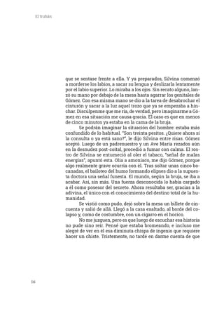 16
El truhán
que se sentase frente a ella. Y ya preparados, Silvina comenzó
a morderse los labios, a sacar su lengua y deslizarla lentamente
por el labio superior. Lo miraba a los ojos. Sin recato alguno, lan-
zó su mano por debajo de la mesa hasta agarrar los genitales de
Gómez. Con esa misma mano se dio a la tarea de desabrochar el
cinturón y sacar a la luz aquel trozo que ya se empezaba a hin-
char. Discúlpenme que me ría, de verdad, pero imaginarme a Gó-
mez en esa situación me causa gracia. El caso es que en menos
de cinco minutos ya estaba en la cama de la bruja.
	 Se podrán imaginar la situación del hombre: estaba más
confundido de lo habitual. “Son treinta pesitos. ¿Quiere ahora sí
la consulta o ya está sano?”, le dijo Silvina entre risas. Gómez
aceptó. Luego de un padrenuestro y un Ave María rezados aún
en la desnudez post-coital, procedió a fumar con calma. El ros-
tro de Silvina se entumeció al oler el tabaco, “señal de malas
energías”, apuntó esta. Olía a amoníaco, me dijo Gómez, porque
algo realmente grave ocurría con él. Tras soltar unas cinco bo-
canadas, el bailoteo del humo formando elipses dio a la supues-
ta doctora una señal funesta. El mundo, según la bruja, se iba a
acabar. Así, sin más. Una fuerza desconocida lo había cargado
a él como posesor del secreto. Ahora resultaba ser, gracias a la
adivina, el único con el conocimiento del destino total de la hu-
manidad.
	 Se vistió como pudo, dejó sobre la mesa un billete de cin-
cuenta y salió de allá. Llegó a la casa exaltado, al borde del co-
lapso y, como de costumbre, con un cigarro en el hocico.
	 No me juzguen, pero es que luego de escuchar esa historia
no pude sino reír. Pensé que estaba bromeando, e incluso me
alegré de ver en él esa diminuta chispa de ingenio que requiere
hacer un chiste. Tristemente, no tardé en darme cuenta de que
 
