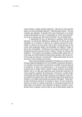 18
El truhán
como buena o mala resulta absurdo. “¿De qué se dice bueno
algo si no tiene finalidad alguna?”, reflexionaba Gómez. “De una
comida, por ejemplo. Yo puedo decir que está buena y no tengo
ninguna finalidad con eso”, le respondía yo. “Decir que está bue-
na no es lo mismo que decir que es buena”. Era un embustero.
	 Y amparado en eso, se apresuró a analizar toda acción
humana. Su diminuta biblioteca, repleta de los libros que leyó
obligado en el colegio, le ofreció un trillado manual de urba-
nidad. Lo devoró en una tarde. Allí se dio cuenta de que en las
cosas más pequeñas había una finalidad, un objetivo: Nada se
hacía por casualidad. “¿Usted por qué coge la cuchara así?”, me
preguntó la noche que me invitó a comer. “Porque sí, Gómez. No
empiece”. “Si la coge con el pulgar y el dedo medio, igual sirve. O
si la coge con todo el puño es hasta más cómodo. ¿No ve que us-
ted la coge así sólo por convención?”. Dejé medio plato de arroz
servido y me fui dando un portazo.
	 Una semana después, pasando el tiempo en un bar, escu-
ché que alguien hablaba de él. Era Gordillo, el gerente del banco.
Le contaba a otro hombre una historia increíble. Eran las diez de
la mañana -le dijo a su interlocutor- y la secretaria le había
avisado que el señor Fabio Andrés Gómez Salazar necesitaba
hablar con él. Le dijo que esperase, pues tenía que terminar un
cierto papeleo, papeleo de banqueros. Entonces, cuando hubo
terminado, permitió que Gómez entrara a su despacho. Este últi-
mo ingresó con gesto serio. Iba vestido de traje, tenía sombrero y
chaleco, y se había entorchado las puntas del bigote. “Buen día”,
le dijo el gerente mientras le tendía la mano. En ese momento,
Gómez se retiró el zapato izquierdo y, parsimoniosamente lo
dejó sobre el escritorio. Acto seguido, se quitó la media y la de-
positó entre el zapato. Estiró el pie y, con el dedo gordo, sujetó la
 