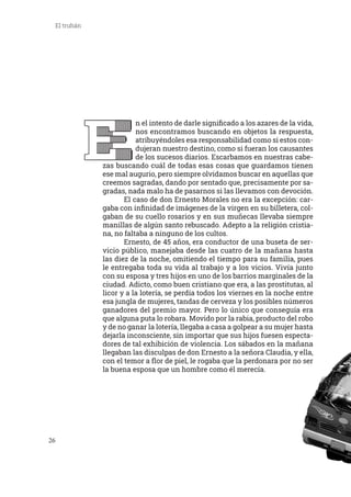 26
El truhán
E
n el intento de darle significado a los azares de la vida,
nos encontramos buscando en objetos la respuesta,
atribuyéndoles esa responsabilidad como si estos con-
dujeran nuestro destino, como si fueran los causantes
de los sucesos diarios. Escarbamos en nuestras cabe-
zas buscando cuál de todas esas cosas que guardamos tienen
ese mal augurio, pero siempre olvidamos buscar en aquellas que
creemos sagradas, dando por sentado que, precisamente por sa-
gradas, nada malo ha de pasarnos si las llevamos con devoción.
	 El caso de don Ernesto Morales no era la excepción: car-
gaba con infinidad de imágenes de la virgen en su billetera, col-
gaban de su cuello rosarios y en sus muñecas llevaba siempre
manillas de algún santo rebuscado. Adepto a la religión cristia-
na, no faltaba a ninguno de los cultos.
	 Ernesto, de 45 años, era conductor de una buseta de ser-
vicio público, manejaba desde las cuatro de la mañana hasta
las diez de la noche, omitiendo el tiempo para su familia, pues
le entregaba toda su vida al trabajo y a los vicios. Vivía junto
con su esposa y tres hijos en uno de los barrios marginales de la
ciudad. Adicto, como buen cristiano que era, a las prostitutas, al
licor y a la lotería, se perdía todos los viernes en la noche entre
esa jungla de mujeres, tandas de cerveza y los posibles números
ganadores del premio mayor. Pero lo único que conseguía era
que alguna puta lo robara. Movido por la rabia, producto del robo
y de no ganar la lotería, llegaba a casa a golpear a su mujer hasta
dejarla inconsciente, sin importar que sus hijos fuesen especta-
dores de tal exhibición de violencia. Los sábados en la mañana
llegaban las disculpas de don Ernesto a la señora Claudia, y ella,
con el temor a flor de piel, le rogaba que la perdonara por no ser
la buena esposa que un hombre como él merecía.
EEEEEEEEEEEEEEEEEEEEEEEEEE
 
