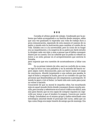 28
El truhán
	 Cursaba el ultimo grado de colegio. Condenado por la po-
breza que había acompañado a su familia desde siempre, sabía
que una vez graduado lo esperaba una vida de trabajo duro y
poca remuneración, siguiendo de esta manera el camino de su
padre y siendo esto la motivación para cambiar el rumbo de su
vida. Soñaba con ir a la universidad, pero la crisis de su hogar
era un impedimento, y la negativa de su padre por darle estudio
lo dirigían cada vez más y más a pensar que él debía conseguir
dinero por su cuenta. Era un cobarde que no podía ni robarle un
dulce a un niño; pensar en el arrepentimiento que sentiría lo
frenaba,
pero suponía que era cuestión de acostumbrarse y lidiar con
ello.
	 En su primer intento de robo, sacó un cuchillo de su casa,
se tapó la boca con una pañoleta y en la entrada del barrio es-
peró algún rostro desconocido, para así hacer menor el cargo
de conciencia. Abordó torpemente a una señora que pasaba, le
rapó el bolso y empezó la huida, pero él no contaba con que las
personas que deambulaban por ahí empezaran a perseguirlo. El
miedo le ganó y tiró el bolso. Le bastó sólo este susto para jurar
no volver a hacerlo.
Consciente de que su moral le impedía robar, fue escarbando
más en aquel mundo ilícito donde conseguir dinero resulta sen-
cillo, pero escalar y adentrarse en el micro-tráfico era difícil, más
aún para Daniel, que no era capaz de comprar siquiera un ciga-
rrillo por temor a que el tendero lo juzgara. Conocía por suerte
a Diego. Estudiaban en el mismo grupo y había estrechado una
estratégica amistad desde el principio del curso, sabía que un
tipo como Diego era mejor tenerlo de amigo que de enemigo. Era
 