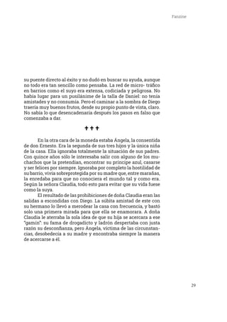29
Fanzine
su puente directo al éxito y no dudó en buscar su ayuda, aunque
no todo era tan sencillo como pensaba. La red de micro- tráfico
en barrios como el suyo era extensa, codiciada y peligrosa. No
había lugar para un pusilánime de la talla de Daniel: no tenía
amistades y no consumía. Pero el caminar a la sombra de Diego
traería muy buenos frutos, desde su propio punto de vista, claro.
No sabía lo que desencadenaría después los pasos en falso que
comenzaba a dar.
	 En la otra cara de la moneda estaba Ángela, la consentida
de don Ernesto. Era la segunda de sus tres hijos y la única niña
de la casa. Ella ignoraba totalmente la situación de sus padres.
Con quince años sólo le interesaba salir con alguno de los mu-
chachos que la pretendían, encontrar su príncipe azul, casarse
y ser felices por siempre. Ignoraba por completo la hostilidad de
su barrio, vivía sobreprotegida por su madre que, entre marañas,
la enredaba para que no conociera el mundo tal y como era.
Según la señora Claudia, todo esto para evitar que su vida fuese
como la suya.
	 El resultado de las prohibiciones de doña Claudia eran las
salidas a escondidas con Diego. La súbita amistad de este con
su hermano lo llevó a merodear la casa con frecuencia, y bastó
solo una primera mirada para que ella se enamorara. A doña
Claudia le aterraba la sola idea de que su hija se acercara a ese
“gamín”: su fama de drogadicto y ladrón despertaba con justa
razón su desconfianza, pero Ángela, víctima de las circunstan-
cias, desobedecía a su madre y encontraba siempre la manera
de acercarse a él.
 