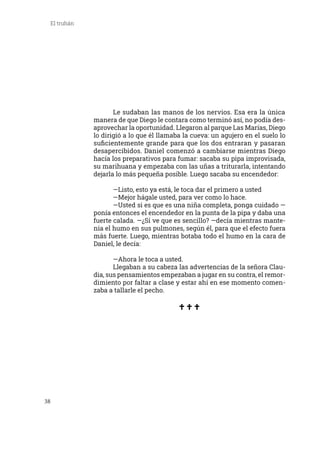 38
El truhán
	 Le sudaban las manos de los nervios. Esa era la única
manera de que Diego le contara como terminó así, no podía des-
aprovechar la oportunidad. Llegaron al parque Las Marías, Diego
lo dirigió a lo que él llamaba la cueva: un agujero en el suelo lo
suficientemente grande para que los dos entraran y pasaran
desapercibidos. Daniel comenzó a cambiarse mientras Diego
hacía los preparativos para fumar: sacaba su pipa improvisada,
su marihuana y empezaba con las uñas a triturarla, intentando
dejarla lo más pequeña posible. Luego sacaba su encendedor:
	 —Listo, esto ya está, le toca dar el primero a usted
	 —Mejor hágale usted, para ver como lo hace.
	 —Usted si es que es una niña completa, ponga cuidado —
ponía entonces el encendedor en la punta de la pipa y daba una
fuerte calada. —¿Sí ve que es sencillo? —decía mientras mante-
nía el humo en sus pulmones, según él, para que el efecto fuera
más fuerte. Luego, mientras botaba todo el humo en la cara de
Daniel, le decía:
	 —Ahora le toca a usted.
	 Llegaban a su cabeza las advertencias de la señora Clau-
dia, sus pensamientos empezaban a jugar en su contra, el remor-
dimiento por faltar a clase y estar ahí en ese momento comen-
zaba a tallarle el pecho.
 
