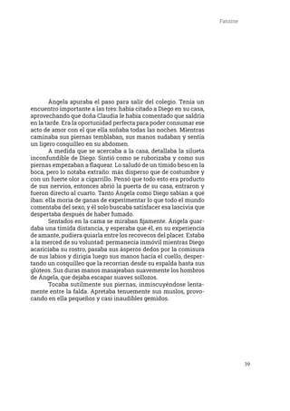 39
Fanzine
	 Ángela apuraba el paso para salir del colegio. Tenía un
encuentro importante a las tres: había citado a Diego en su casa,
aprovechando que doña Claudia le había comentado que saldría
en la tarde. Era la oportunidad perfecta para poder consumar ese
acto de amor con el que ella soñaba todas las noches. Mientras
caminaba sus piernas temblaban, sus manos sudaban y sentía
un ligero cosquilleo en su abdomen.
	 A medida que se acercaba a la casa, detallaba la silueta
inconfundible de Diego. Sintió como se ruborizaba y como sus
piernas empezaban a flaquear. Lo saludó de un tímido beso en la
boca, pero lo notaba extraño: más disperso que de costumbre y
con un fuerte olor a cigarrillo. Pensó que todo esto era producto
de sus nervios, entonces abrió la puerta de su casa, entraron y
fueron directo al cuarto. Tanto Ángela como Diego sabían a qué
iban: ella moría de ganas de experimentar lo que todo el mundo
comentaba del sexo, y él solo buscaba satisfacer esa lascivia que
despertaba después de haber fumado.
	 Sentados en la cama se miraban fijamente. Ángela guar-
daba una tímida distancia, y esperaba que él, en su experiencia
de amante, pudiera guiarla entre los recovecos del placer. Estaba
a la merced de su voluntad: permanecía inmóvil mientras Diego
acariciaba su rostro, pasaba sus ásperos dedos por la comisura
de sus labios y dirigía luego sus manos hacía el cuello, desper-
tando un cosquilleo que la recorrían desde su espalda hasta sus
glúteos. Sus duras manos masajeaban suavemente los hombros
de Ángela, que dejaba escapar suaves sollozos.
	 Tocaba sutilmente sus piernas, inmiscuyéndose lenta-
mente entre la falda. Apretaba tenuemente sus muslos, provo-
cando en ella pequeños y casi inaudibles gemidos.
 