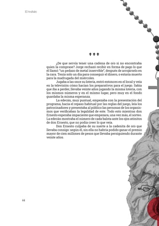 44
El truhán
	 ¿De que servía tener una cadena de oro si no encontraba
quien la comprase? Jorge rechazó recibir en forma de pago lo que
él llamó: “un pedazo de metal inservible”, después de arrojárselo en
la cara. Tenía solo un día para conseguir el dinero, o estaría muerto
para la madrugada del miércoles.
	 Jugaba a las once su lotería, entró entonces en el local y veía
en la televisión cómo hacían los preparativos para el juego. Sabía
que iba a perder, llevaba veinte años jugando la misma lotería, con
los mismos números y en el mismo lugar, pero muy en el fondo
guardaba la misma esperanza.
	 La edecán, muy puntual, empezaba con la presentación del
programa, hacía el repaso habitual por las reglas del juego, leía los
patrocinadores y presentaba al público las personas de los organis-
mos que verificaban la legalidad de este. Todo esto mientras don
Ernesto esperaba impaciente que empezara, una vez más, el sorteo.
La edecán mostraba el número de cada balota ante los ojos atónitos
de don Ernesto, que no podía creer lo que veía.
	 Don Ernesto culpaba de su suerte a la cadenita de oro que
llevaba consigo: según él, sin ella no habría podido ganar el premio
mayor de cien millones de pesos que llevaba persiguiendo durante
veinte años.
 