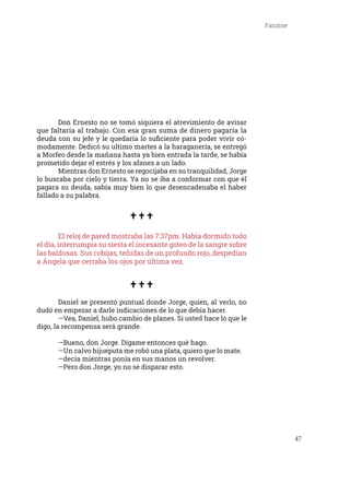 47
Fanzine
	 Don Ernesto no se tomó siquiera el atrevimiento de avisar
que faltaría al trabajo. Con esa gran suma de dinero pagaría la
deuda con su jefe y le quedaría lo suficiente para poder vivir có-
modamente. Dedicó su ultimo martes a la haraganería, se entregó
a Morfeo desde la mañana hasta ya bien entrada la tarde, se había
prometido dejar el estrés y los afanes a un lado.
	 Mientras don Ernesto se regocijaba en su tranquilidad, Jorge
lo buscaba por cielo y tierra. Ya no se iba a conformar con que él
pagara su deuda, sabía muy bien lo que desencadenaba el haber
fallado a su palabra.
	
	 El reloj de pared mostraba las 7:37pm. Había dormido todo
el día, interrumpía su siesta el incesante goteo de la sangre sobre
las baldosas. Sus cobijas, teñidas de un profundo rojo, despedían
a Ángela que cerraba los ojos por última vez.
	 Daniel se presentó puntual donde Jorge, quien, al verlo, no
dudó en empezar a darle indicaciones de lo que debía hacer.
	 —Vea, Daniel, hubo cambio de planes. Si usted hace lo que le
digo, la recompensa será grande.
	 —Bueno, don Jorge. Dígame entonces qué hago.
	 —Un calvo hijueputa me robó una plata, quiero que lo mate. 	
	 —decía mientras ponía en sus manos un revolver.
	 —Pero don Jorge, yo no sé disparar esto.
 