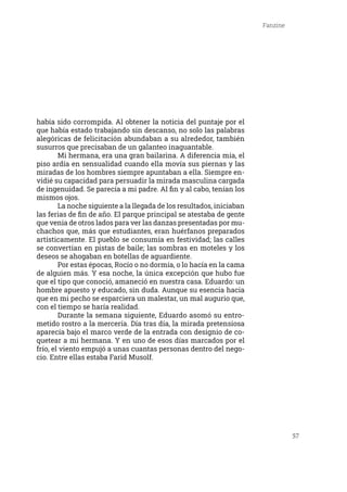 57
Fanzine
había sido corrompida. Al obtener la noticia del puntaje por el
que había estado trabajando sin descanso, no solo las palabras
alegóricas de felicitación abundaban a su alrededor, también
susurros que precisaban de un galanteo inaguantable.
	 Mi hermana, era una gran bailarina. A diferencia mía, el
piso ardía en sensualidad cuando ella movía sus piernas y las
miradas de los hombres siempre apuntaban a ella. Siempre en-
vidié su capacidad para persuadir la mirada masculina cargada
de ingenuidad. Se parecía a mi padre. Al fin y al cabo, tenían los
mismos ojos.
	 La noche siguiente a la llegada de los resultados, iniciaban
las ferias de fin de año. El parque principal se atestaba de gente
que venia de otros lados para ver las danzas presentadas por mu-
chachos que, más que estudiantes, eran huérfanos preparados
artísticamente. El pueblo se consumía en festividad; las calles
se convertían en pistas de baile; las sombras en moteles y los
deseos se ahogaban en botellas de aguardiente.
	 Por estas épocas, Rocío o no dormía, o lo hacía en la cama
de alguien más. Y esa noche, la única excepción que hubo fue
que el tipo que conoció, amaneció en nuestra casa. Eduardo: un
hombre apuesto y educado, sin duda. Aunque su esencia hacia
que en mi pecho se esparciera un malestar, un mal augurio que,
con el tiempo se haría realidad.
	 Durante la semana siguiente, Eduardo asomó su entro-
metido rostro a la mercería. Día tras día, la mirada pretensiosa
aparecía bajo el marco verde de la entrada con designio de co-
quetear a mi hermana. Y en uno de esos días marcados por el
frío, el viento empujó a unas cuantas personas dentro del nego-
cio. Entre ellas estaba Farid Musolf.
 