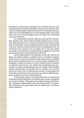 61
Fanzine
Mi madre no podía evitar sonrojarse por la calidez de la voz viril
e imaginaria de mi padre leyéndole a susurros sus cartas al oído.
Tenía un talento especial para interpretar el contenido de las pa-
labras que se desdibujaban en la carta emparamada. Muy pocas
veces, las cartas iban dirigidas hacia sus hijas. Él se enfocaba
más en el coqueteo.
	 En una próxima ocasión, llegó una carta que fue escondi-
da a nuestros ojos, solo los de mi madre pudieron leer su conte-
nido. Ella decía que era un escrito estrictamente para ella y nadie
más. Sin embargo, lo que sí pudimos saber, era que mi padre iba
a estar de regreso en unos cuantos días y que planeaba tener un
encuentro muy especial con mi madre. Por lo que ella estaba
pensando en comprarse un vestido bastante elegante y seductor
que pudiera darle la bienvenida que se merecía.
	 La tela había llegado. Envolviendo un tubo de 2 metros de
largo, un cilindro sedoso y radiante hizo su entrada al negocio
como si de un ser divino se tratase. Debía colocarse en un estante
que lo hiciera destacar. Por eso, se colocó al lado izquierdo de la
fotografía cortada a la mitad. En esas, Eduardo entró al negocio
y lo primero que vio fue a mi madre más angustiada que emo-
cionada. La oportunidad perfecta para mi madre había llegado;
podría confeccionar el más bello de los vestidos con una tela
única en el país. Pero le saldría muy costoso, no solo porque la
tela valiera una fortuna, sino porque era la ocasión indicada para
que el negocio creciera económicamente.
	 El muchacho acercó sus indiscretos ojos a la pared que
sostenía la media fotografía, la examinó poco a poco y preguntó
por la pieza faltante. “Ese parece el templo que está en Barbosa”
dijo. “Aunque es difícil saberlo ¿Por qué está cortada?” Le respon-
dí lo suficiente como para hacer que se callara, pero no bastó y
siguió hablando.
 