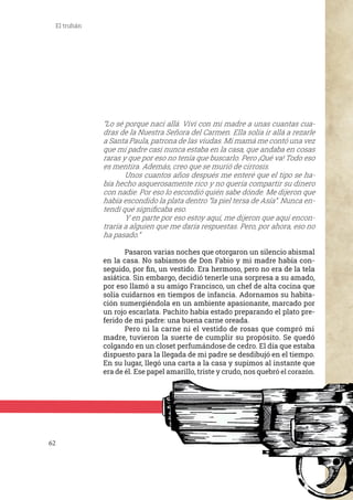 62
El truhán
“Lo sé porque nací allá. Viví con mi madre a unas cuantas cua-
dras de la Nuestra Señora del Carmen. Ella solía ir allá a rezarle
a Santa Paula, patrona de las viudas. Mi mamá me contó una vez
que mi padre casi nunca estaba en la casa, que andaba en cosas
raras y que por eso no tenía que buscarlo. Pero ¡Qué va! Todo eso
es mentira. Además, creo que se murió de cirrosis.
	 Unos cuantos años después me enteré que el tipo se ha-
bía hecho asquerosamente rico y no quería compartir su dinero
con nadie. Por eso lo escondió quién sabe dónde. Me dijeron que
había escondido la plata dentro “la piel tersa de Asía”. Nunca en-
tendí qué significaba eso.
	 Y en parte por eso estoy aquí, me dijeron que aquí encon-
traría a alguien que me daría respuestas. Pero, por ahora, eso no
ha pasado.”
	 Pasaron varias noches que otorgaron un silencio abismal
en la casa. No sabíamos de Don Fabio y mi madre había con-
seguido, por fin, un vestido. Era hermoso, pero no era de la tela
asiática. Sin embargo, decidió tenerle una sorpresa a su amado,
por eso llamó a su amigo Francisco, un chef de alta cocina que
solía cuidarnos en tiempos de infancia. Adornamos su habita-
ción sumergiéndola en un ambiente apasionante, marcado por
un rojo escarlata. Pachito había estado preparando el plato pre-
ferido de mi padre: una buena carne oreada.
	 Pero ni la carne ni el vestido de rosas que compró mi
madre, tuvieron la suerte de cumplir su propósito. Se quedó
colgando en un closet perfumándose de cedro. El día que estaba
dispuesto para la llegada de mi padre se desdibujó en el tiempo.
En su lugar, llegó una carta a la casa y supimos al instante que
era de él. Ese papel amarillo, triste y crudo, nos quebró el corazón.
 
