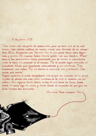 63
Fanzine
10 de junio, 2002
“Esta carta está cargada de sentimiento, pero me temo que no es uno
bueno. Esta cálida mañana de martes recibí una llamada de mi compa-
ñero Luis. ¡Acabaron con Telecom! Fue lo que pudo decir entre lágri-
mas y gritos. La empresa había tocado fondo con sus deudas. Man-
tener a los pensionados había provocado que la deuda se expandiera
como lo hace un parasito en el cuerpo. No le quedó mejor solución al
presidente Uribe que amputarla radicalmente y sin anestesia. Nos
acabaron, mis niñas. No me darán ni siquiera una jubilación. ¡Tan
cerca que estaba!
Espero perdonen el pulso tambaleante con el que les escribo, no es fácil
sujetar la pluma con una mano mientras en la otra se sostiene un re-
volver. Las seguiré hasta donde acabe la piel tersa de Asia, hasta
donde el rocío deje de sonar y hasta donde el recuerdo de que fui un
buen hombre las acompañe.
Las amo. Para siempre, Fabio.”
 