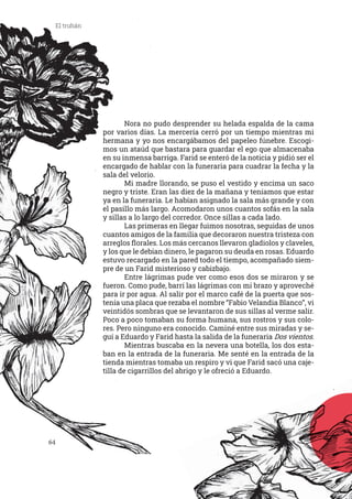 64
El truhán
	 Nora no pudo desprender su helada espalda de la cama
por varios días. La mercería cerró por un tiempo mientras mi
hermana y yo nos encargábamos del papeleo fúnebre. Escogi-
mos un ataúd que bastara para guardar el ego que almacenaba
en su inmensa barriga. Farid se enteró de la noticia y pidió ser el
encargado de hablar con la funeraria para cuadrar la fecha y la
sala del velorio.
	 Mi madre llorando, se puso el vestido y encima un saco
negro y triste. Eran las diez de la mañana y teníamos que estar
ya en la funeraria. Le habían asignado la sala más grande y con
el pasillo más largo. Acomodaron unos cuantos sofás en la sala
y sillas a lo largo del corredor. Once sillas a cada lado.
	 Las primeras en llegar fuimos nosotras, seguidas de unos
cuantos amigos de la familia que decoraron nuestra tristeza con
arreglos florales. Los más cercanos llevaron gladiolos y claveles,
y los que le debían dinero, le pagaron su deuda en rosas. Eduardo
estuvo recargado en la pared todo el tiempo, acompañado siem-
pre de un Farid misterioso y cabizbajo.
	 Entre lágrimas pude ver como esos dos se miraron y se
fueron. Como pude, barrí las lágrimas con mi brazo y aproveché
para ir por agua. Al salir por el marco café de la puerta que sos-
tenía una placa que rezaba el nombre “Fabio Velandia Blanco”, vi
veintidós sombras que se levantaron de sus sillas al verme salir.
Poco a poco tomaban su forma humana, sus rostros y sus colo-
res. Pero ninguno era conocido. Caminé entre sus miradas y se-
guí a Eduardo y Farid hasta la salida de la funeraria Dos vientos.
	 Mientras buscaba en la nevera una botella, los dos esta-
ban en la entrada de la funeraria. Me senté en la entrada de la
tienda mientras tomaba un respiro y vi que Farid sacó una caje-
tilla de cigarrillos del abrigo y le ofreció a Eduardo.
 