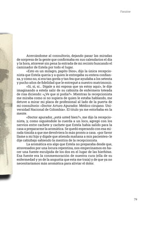 79
Fanzine
	 Acercándome al consultorio, dejando pasar las miradas
de sorpresa de la gente que confirmaba en sus calendarios el día
y la hora, atravesé sin pena la entrada de mi recinto buscando el
caminador de Estela por todo el lugar.
	 «Esto es un milagro, papito Dios», dijo la única recepcio-
nista que Estela quería y a quien le entregaba su entera confian-
za, y cómo no, si era tan gorda y tan fea que ayudaba a los setenta
y pucho años de fidelidad que le entregué a nuestro matrimonio.
	 «Sí, sí, sí… Dígale a mi esposa que ya estoy aquí», le dije
imaginando a estela salir de su cabinita de enfermera toteada
de risa diciendo: «¿Ve que sí podía?». Mientras la recepcionista
me miraba como si no supiera de quien le estaba hablando, me
detuve a mirar mi placa de profesional al lado de la puerta de
mi consultorio: «Doctor Arturo Apurador. Médico cirujano. Uni-
versidad Nacional de Colombia». El titulo ya me estorbaba en la
mente.
	 «Doctor apurador, ¿está usted bien?», me dijo la recepcio-
nista, y, como siguiéndole la cuerda a un loco, agregó con los
nervios entre cachete y cachete que Estela había salido para la
casa a prepararme la aromática. Se quedó esperando con esa mi-
rada tímida a que me devolviera lo más pronto a casa. «por favor
llame a mi hijo y dígale que atienda mañana a mis pacientes» le
dije cabizbajo sabiendo la mentira de la recepcionista.
	 La aromática era algo que Estela no preparaba desde que,
atravesados por una locura repentina, nos empecinamos en ha-
cer una fuente esculpida de los dos en el lugar de las hierbitas.
Esa fuente era la conmemoración de nuestra cura (ella de su
enfermedad y yo de la angustia que esta me traía) y de que ya no
necesitaríamos más aromática para aliviar el dolor.
 