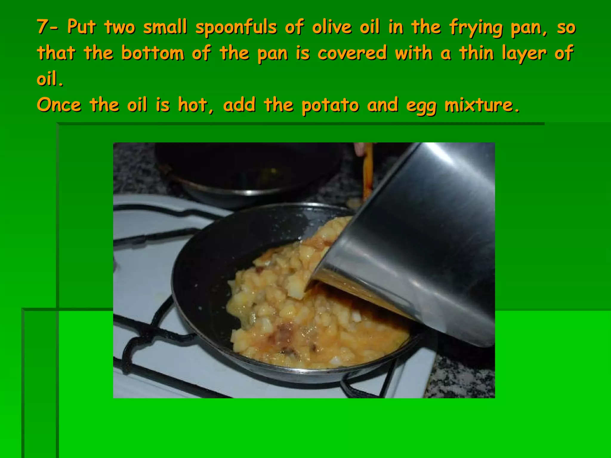 7- Put two small spoonfuls of olive oil in the frying pan, so that the bottom of the pan is covered with a thin layer of oil.  Once the oil is hot, add the potato and egg mixture.  