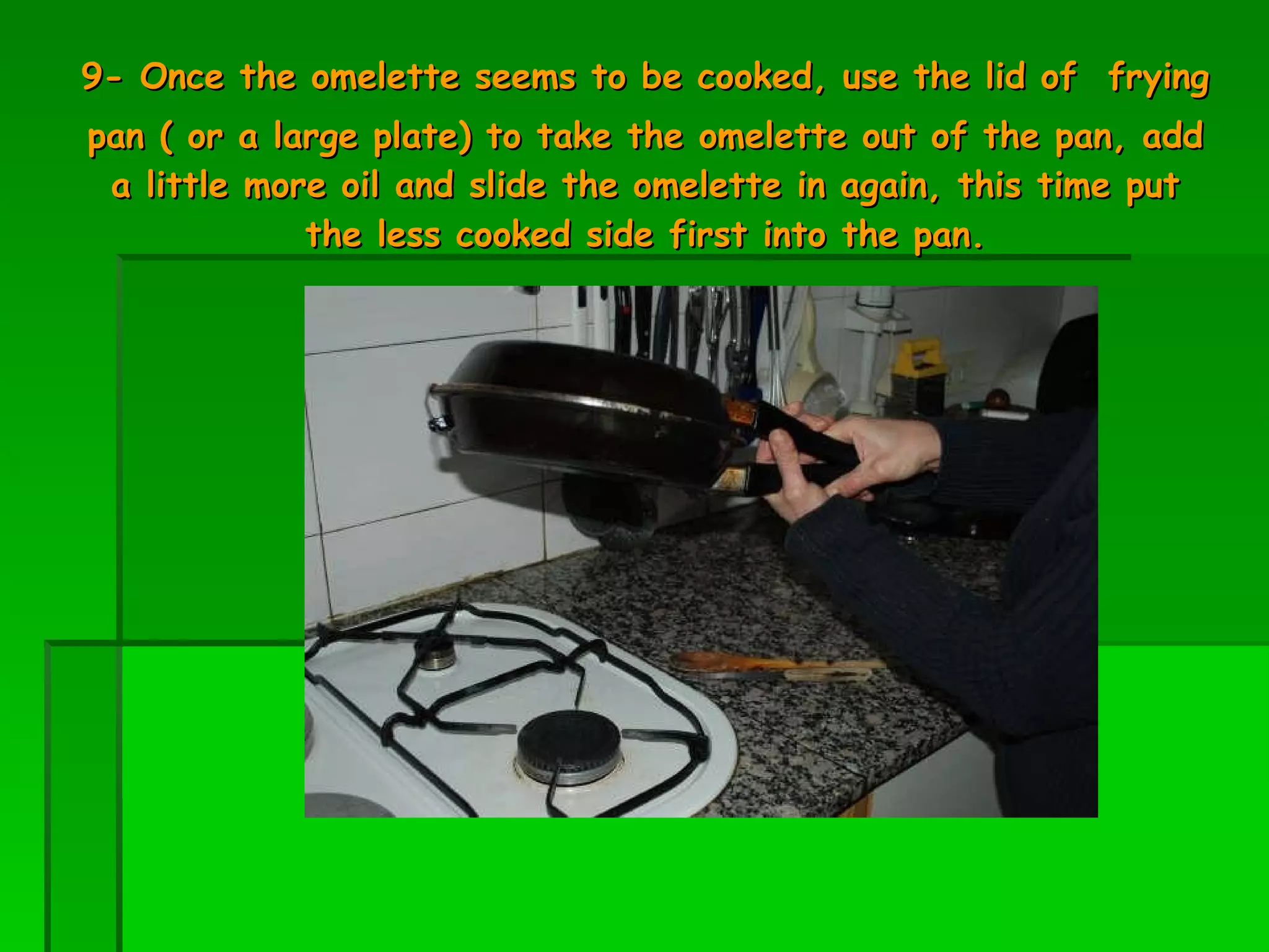 9- Once the omelette seems to be cooked, use the lid of   frying pan ( or a large plate) to take the omelette out of the pan, add a little more oil and slide the omelette in again, this time put the less cooked side first into the pan. 