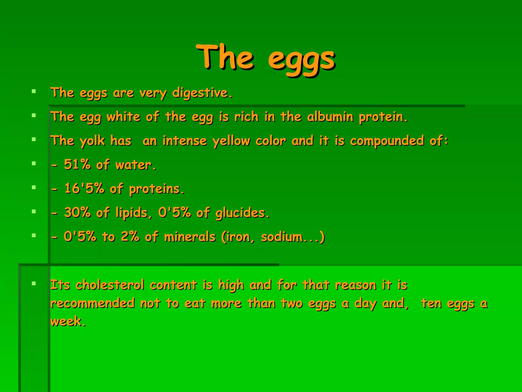 The eggs The eggs are very digestive.  The egg white of the egg is rich in the albumin protein. The yolk has  an intense yellow color and it is compounded of: - 51% of water. - 16'5% of proteins.  - 30% of lipids, 0'5% of glucides. - 0'5% to 2% of minerals (iron, sodium...) ‏ Its cholesterol content is high and for that reason it is recommended not to eat more than two eggs a day and,  ten eggs a week. 