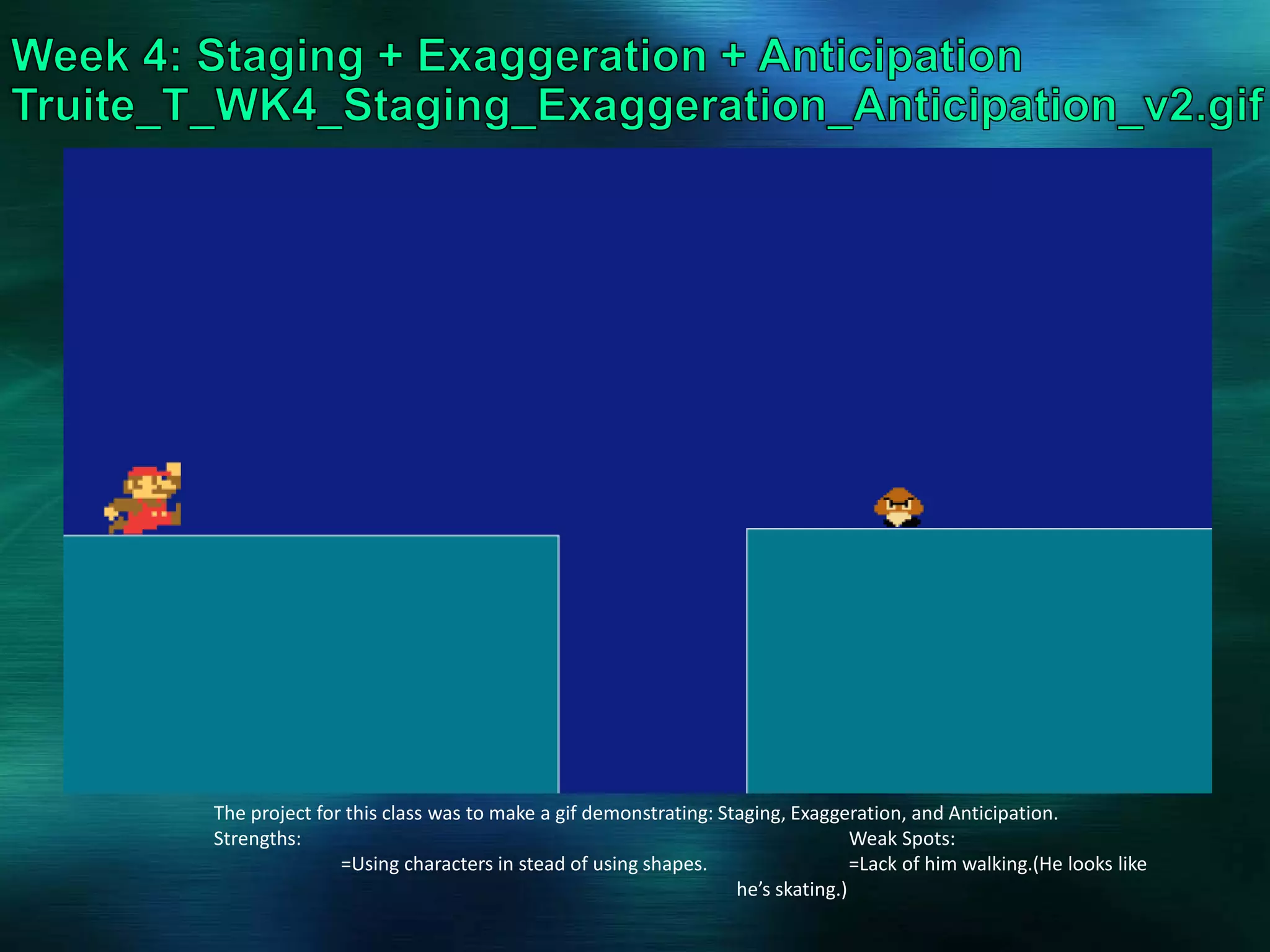 The project for this class was to make a gif demonstrating: Staging, Exaggeration, and Anticipation.
Strengths: Weak Spots:
=Using characters in stead of using shapes. =Lack of him walking.(He looks like
he’s skating.)
 