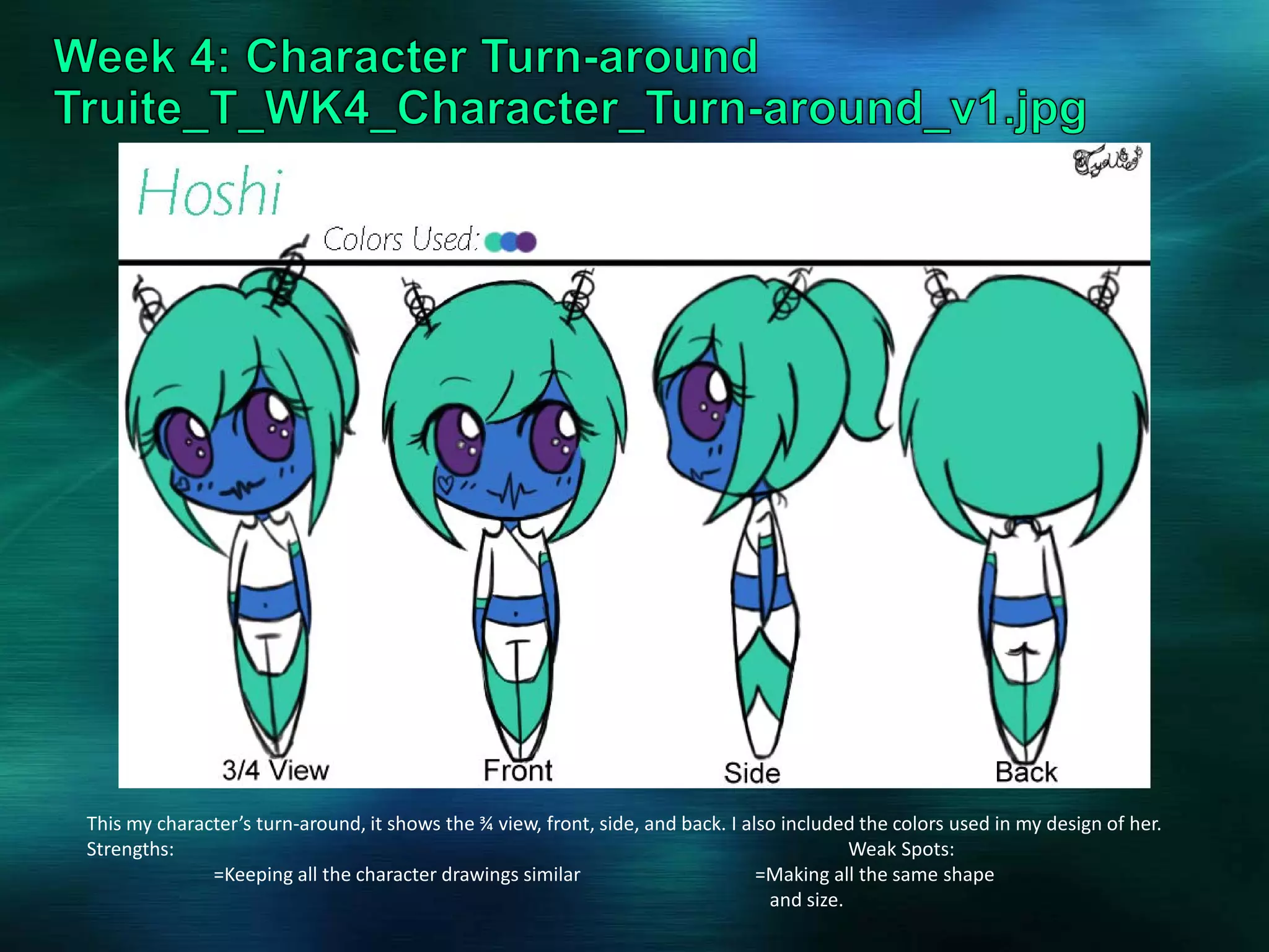 This my character’s turn-around, it shows the ¾ view, front, side, and back. I also included the colors used in my design of her.
Strengths: Weak Spots:
=Keeping all the character drawings similar =Making all the same shape
and size.
 