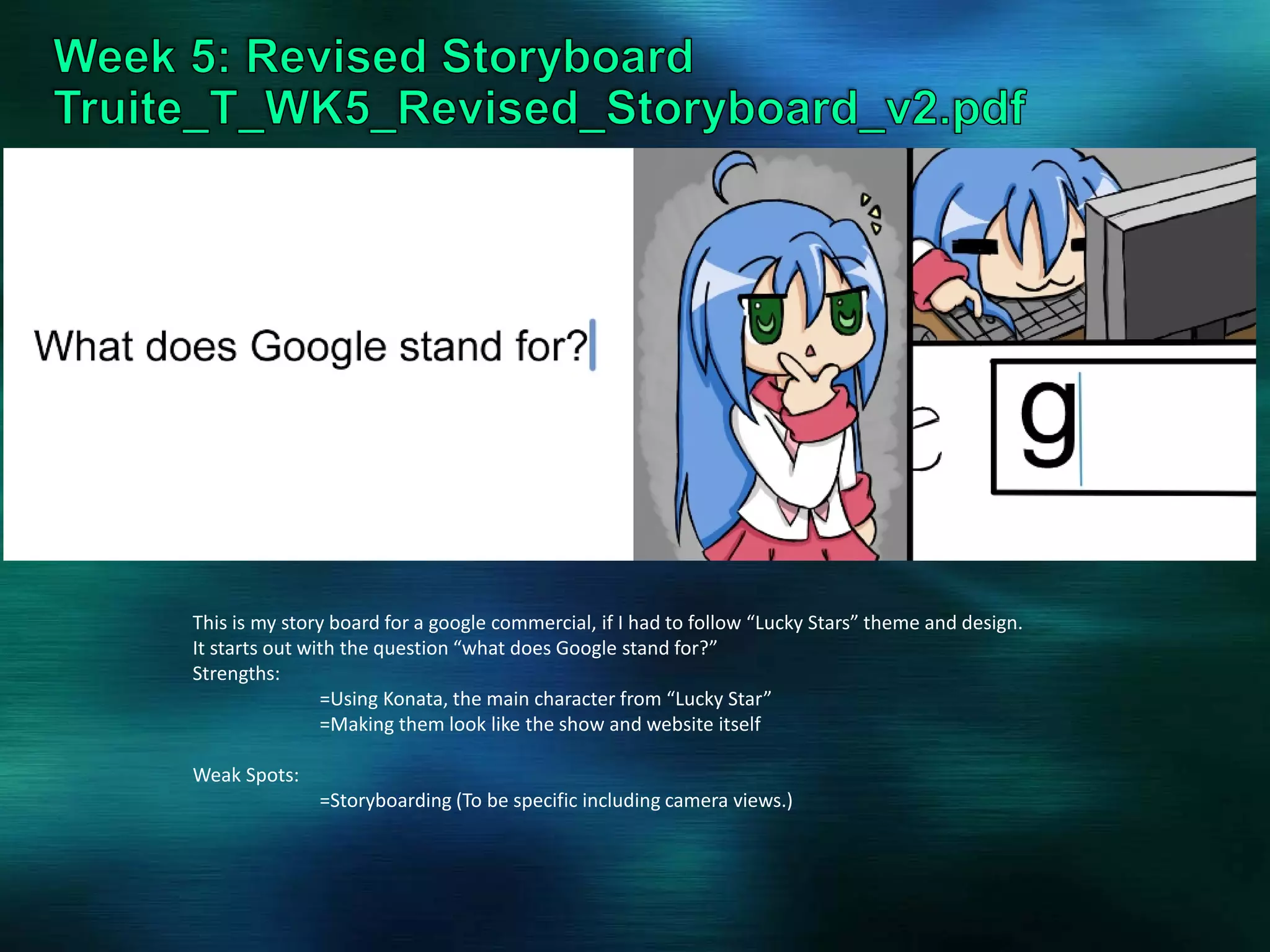 This is my story board for a google commercial, if I had to follow “Lucky Stars” theme and design.
It starts out with the question “what does Google stand for?”
Strengths:
=Using Konata, the main character from “Lucky Star”
=Making them look like the show and website itself
Weak Spots:
=Storyboarding (To be specific including camera views.)
 